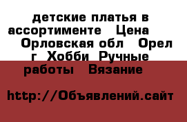 детские платья в ассортименте › Цена ­ 800 - Орловская обл., Орел г. Хобби. Ручные работы » Вязание   